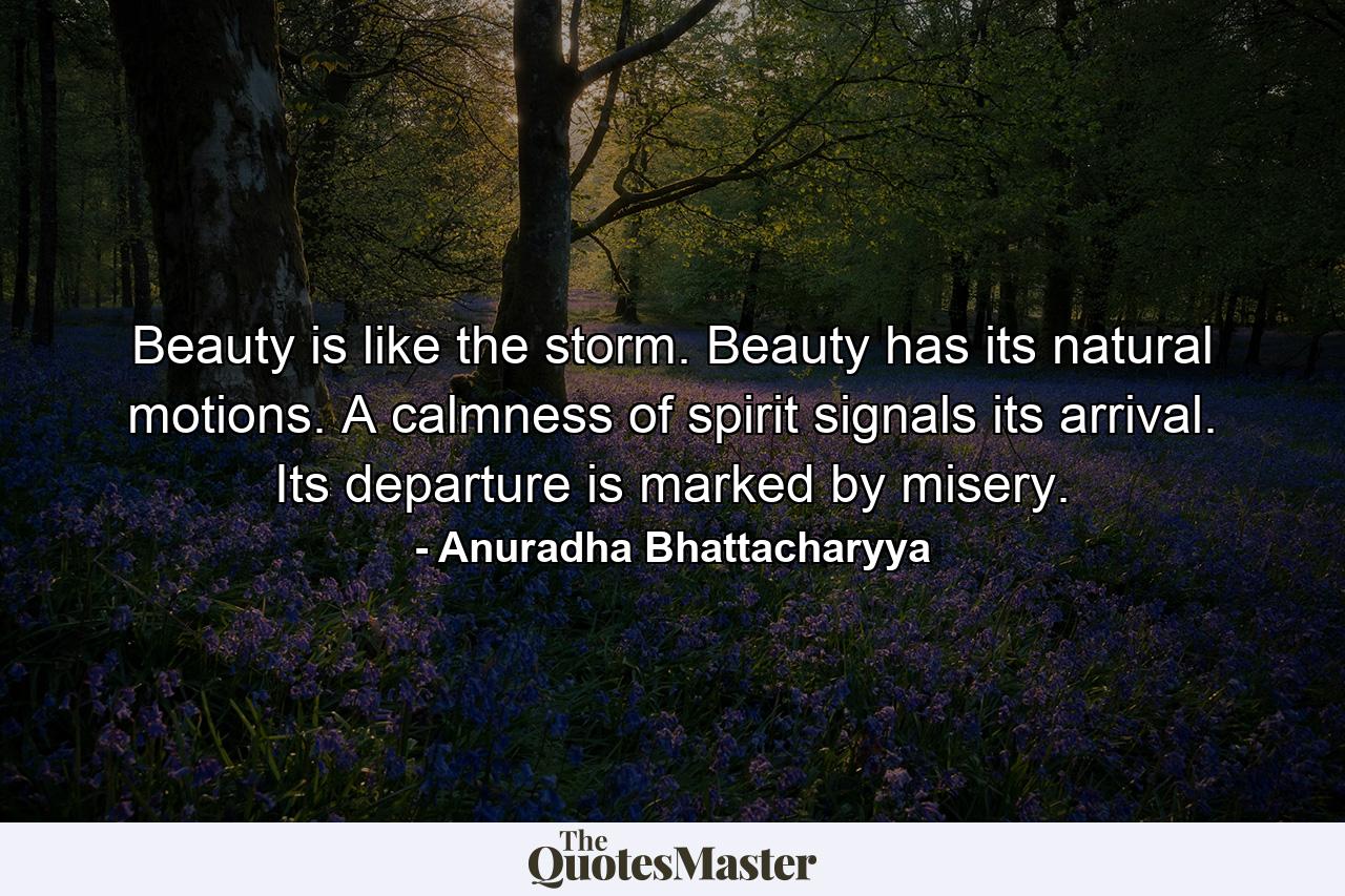 Beauty is like the storm. Beauty has its natural motions. A calmness of spirit signals its arrival. Its departure is marked by misery. - Quote by Anuradha Bhattacharyya