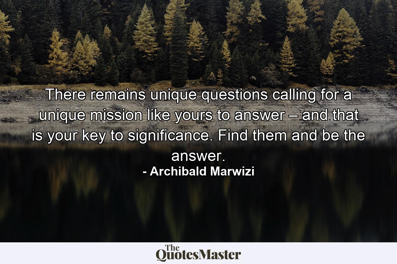 There remains unique questions calling for a unique mission like yours to answer – and that is your key to significance. Find them and be the answer. - Quote by Archibald Marwizi