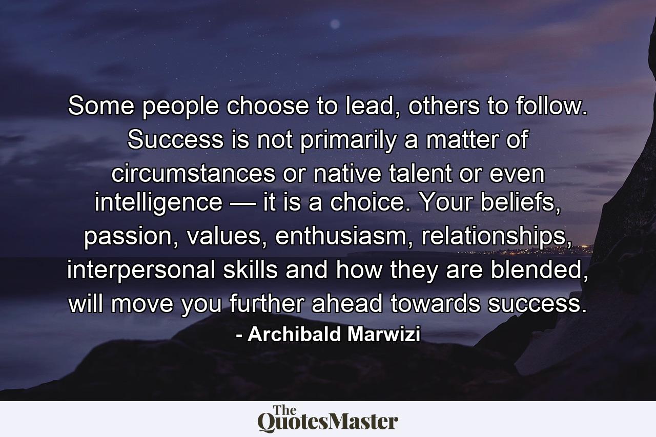 Some people choose to lead, others to follow. Success is not primarily a matter of circumstances or native talent or even intelligence — it is a choice. Your beliefs, passion, values, enthusiasm, relationships, interpersonal skills and how they are blended, will move you further ahead towards success. - Quote by Archibald Marwizi