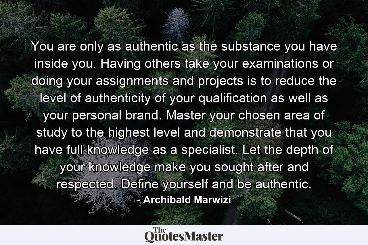 You are only as authentic as the substance you have inside you. Having others take your examinations or doing your assignments and projects is to reduce the level of authenticity of your qualification as well as your personal brand. Master your chosen area of study to the highest level and demonstrate that you have full knowledge as a specialist. Let the depth of your knowledge make you sought after and respected. Define yourself and be authentic. - Quote by Archibald Marwizi