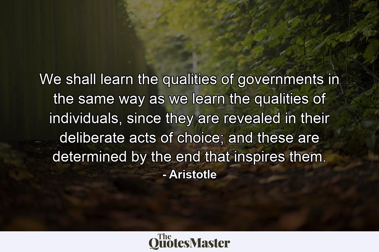 We shall learn the qualities of governments in the same way as we learn the qualities of individuals, since they are revealed in their deliberate acts of choice; and these are determined by the end that inspires them. - Quote by Aristotle