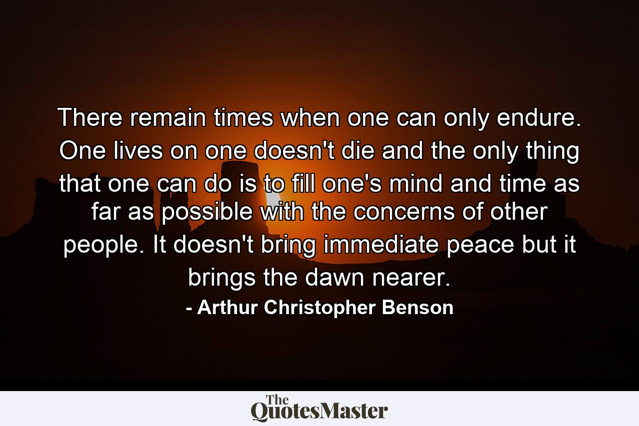 There remain times when one can only endure. One lives on  one doesn't die  and the only thing that one can do  is to fill one's mind and time as far as possible with the concerns of other people. It doesn't bring immediate peace  but it brings the dawn nearer. - Quote by Arthur Christopher Benson