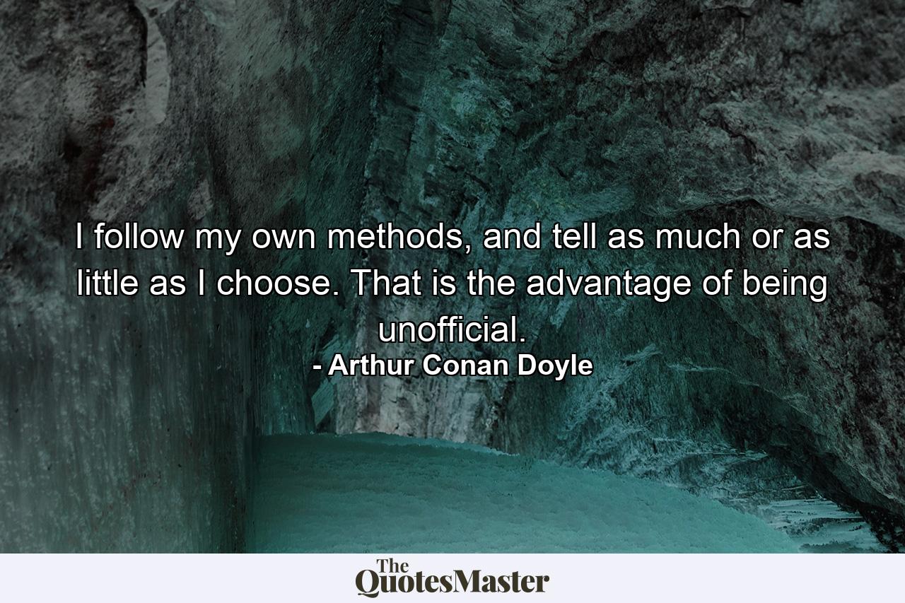 I follow my own methods, and tell as much or as little as I choose. That is the advantage of being unofficial. - Quote by Arthur Conan Doyle