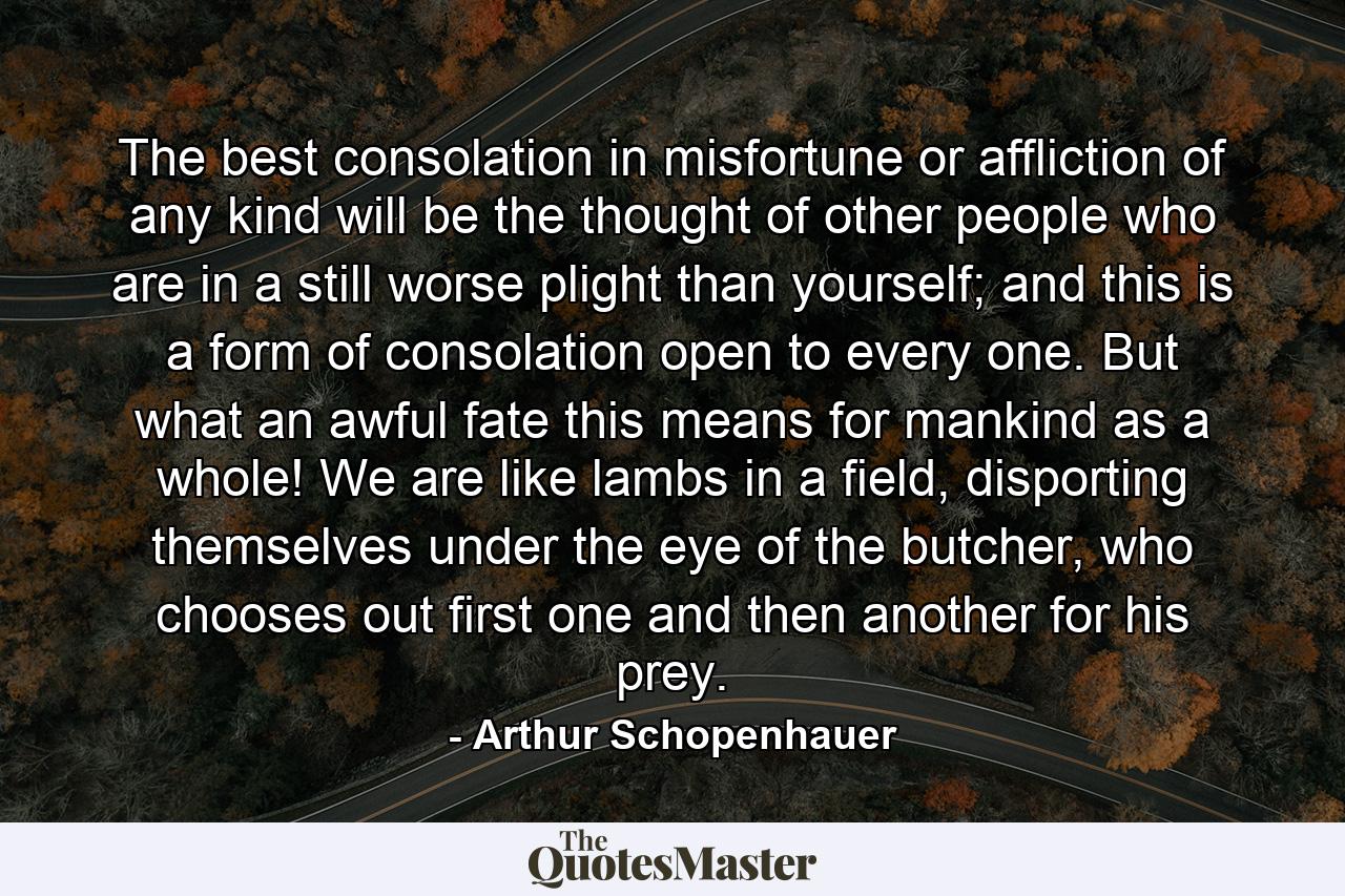 The best consolation in misfortune or affliction of any kind will be the thought of other people who are in a still worse plight than yourself; and this is a form of consolation open to every one. But what an awful fate this means for mankind as a whole! We are like lambs in a field, disporting themselves under the eye of the butcher, who chooses out first one and then another for his prey. - Quote by Arthur Schopenhauer