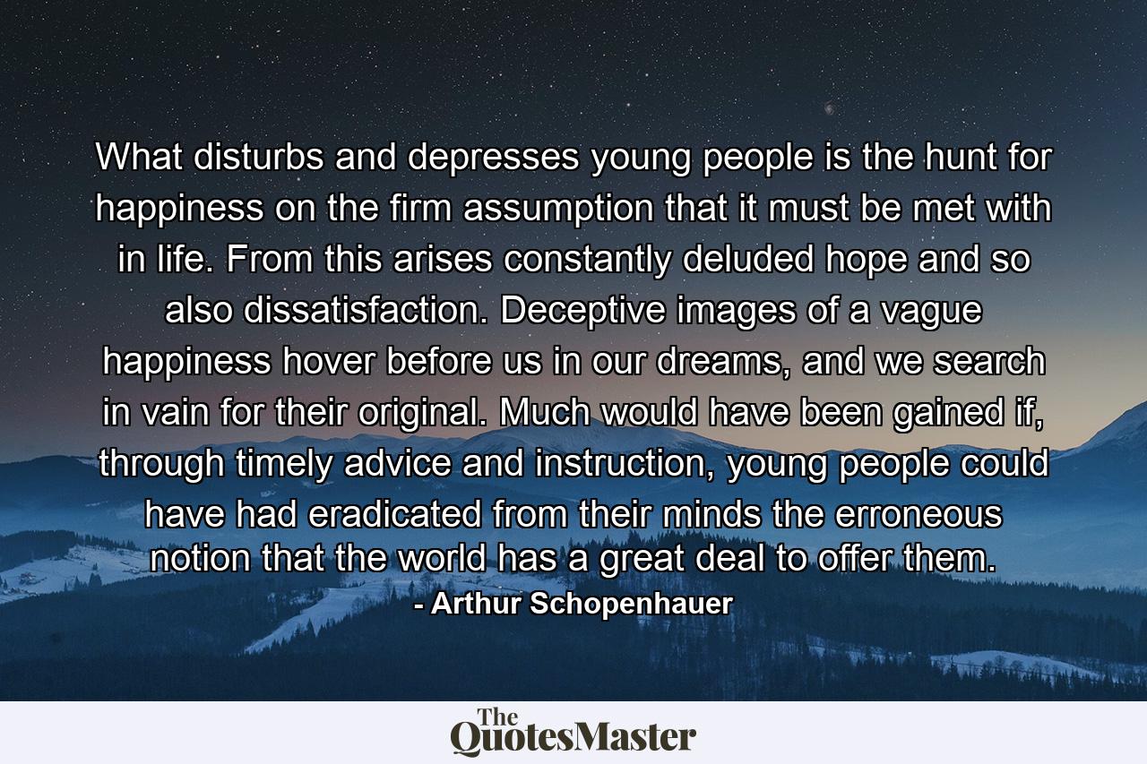 What disturbs and depresses young people is the hunt for happiness on the firm assumption that it must be met with in life. From this arises constantly deluded hope and so also dissatisfaction. Deceptive images of a vague happiness hover before us in our dreams, and we search in vain for their original. Much would have been gained if, through timely advice and instruction, young people could have had eradicated from their minds the erroneous notion that the world has a great deal to offer them. - Quote by Arthur Schopenhauer