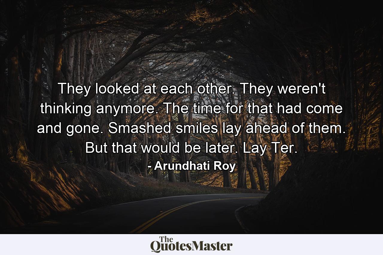 They looked at each other. They weren't thinking anymore. The time for that had come and gone. Smashed smiles lay ahead of them. But that would be later. Lay Ter. - Quote by Arundhati Roy