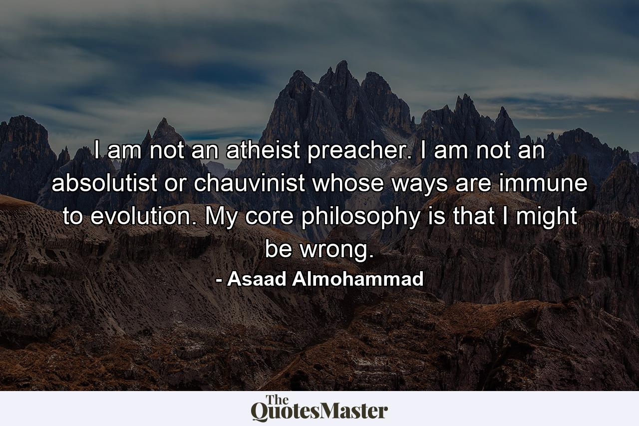 I am not an atheist preacher. I am not an absolutist or chauvinist whose ways are immune to evolution. My core philosophy is that I might be wrong. - Quote by Asaad Almohammad