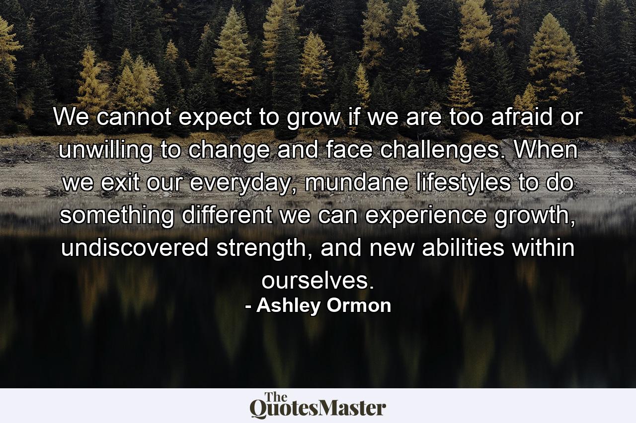 We cannot expect to grow if we are too afraid or unwilling to change and face challenges. When we exit our everyday, mundane lifestyles to do something different we can experience growth, undiscovered strength, and new abilities within ourselves. - Quote by Ashley Ormon