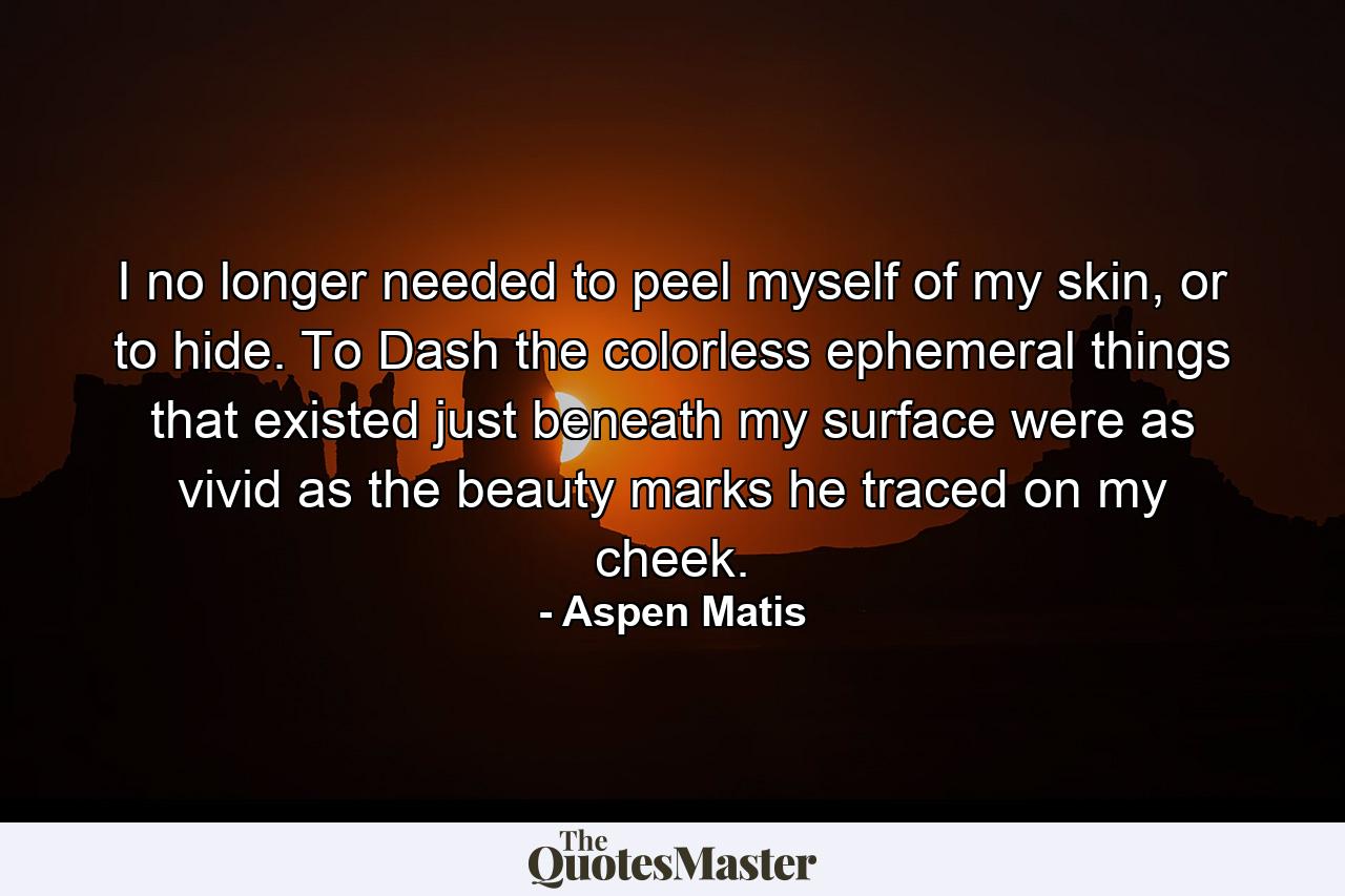 I no longer needed to peel myself of my skin, or to hide. To Dash the colorless ephemeral things that existed just beneath my surface were as vivid as the beauty marks he traced on my cheek. - Quote by Aspen Matis