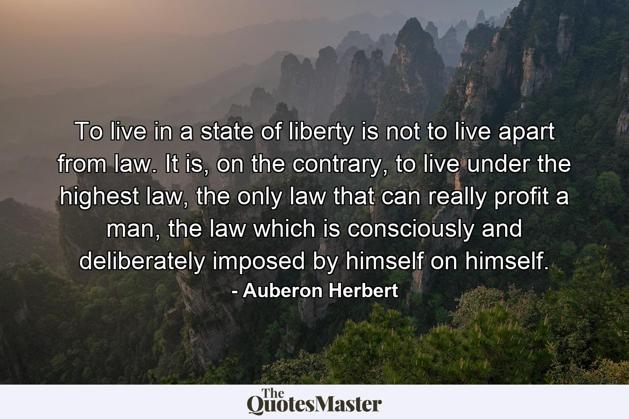 To live in a state of liberty is not to live apart from law. It is, on the contrary, to live under the highest law, the only law that can really profit a man, the law which is consciously and deliberately imposed by himself on himself. - Quote by Auberon Herbert