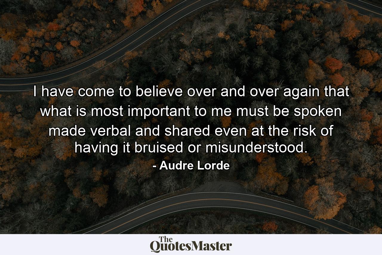 I have come to believe over and over again that what is most important to me must be spoken  made verbal and shared  even at the risk of having it bruised or misunderstood. - Quote by Audre Lorde