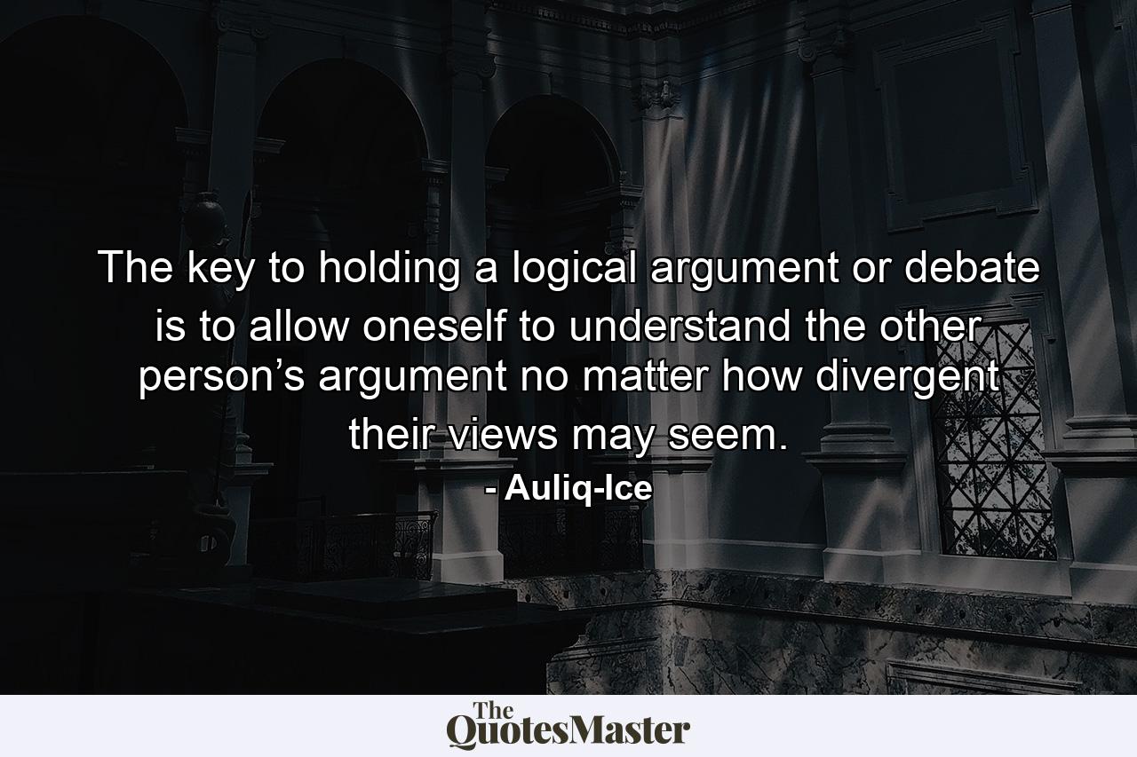 The key to holding a logical argument or debate is to allow oneself to understand the other person’s argument no matter how divergent their views may seem. - Quote by Auliq-Ice