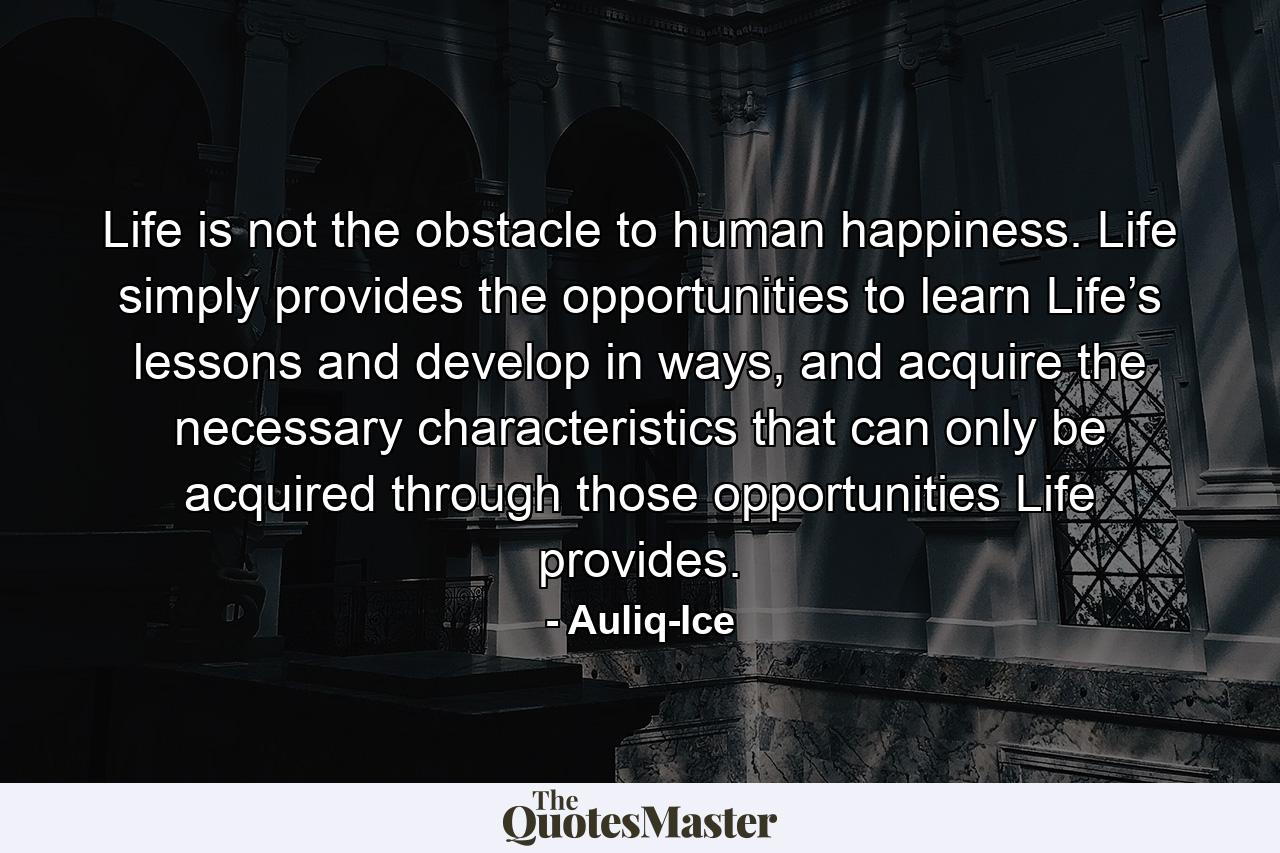 Life is not the obstacle to human happiness. Life simply provides the opportunities to learn Life’s lessons and develop in ways, and acquire the necessary characteristics that can only be acquired through those opportunities Life provides. - Quote by Auliq-Ice