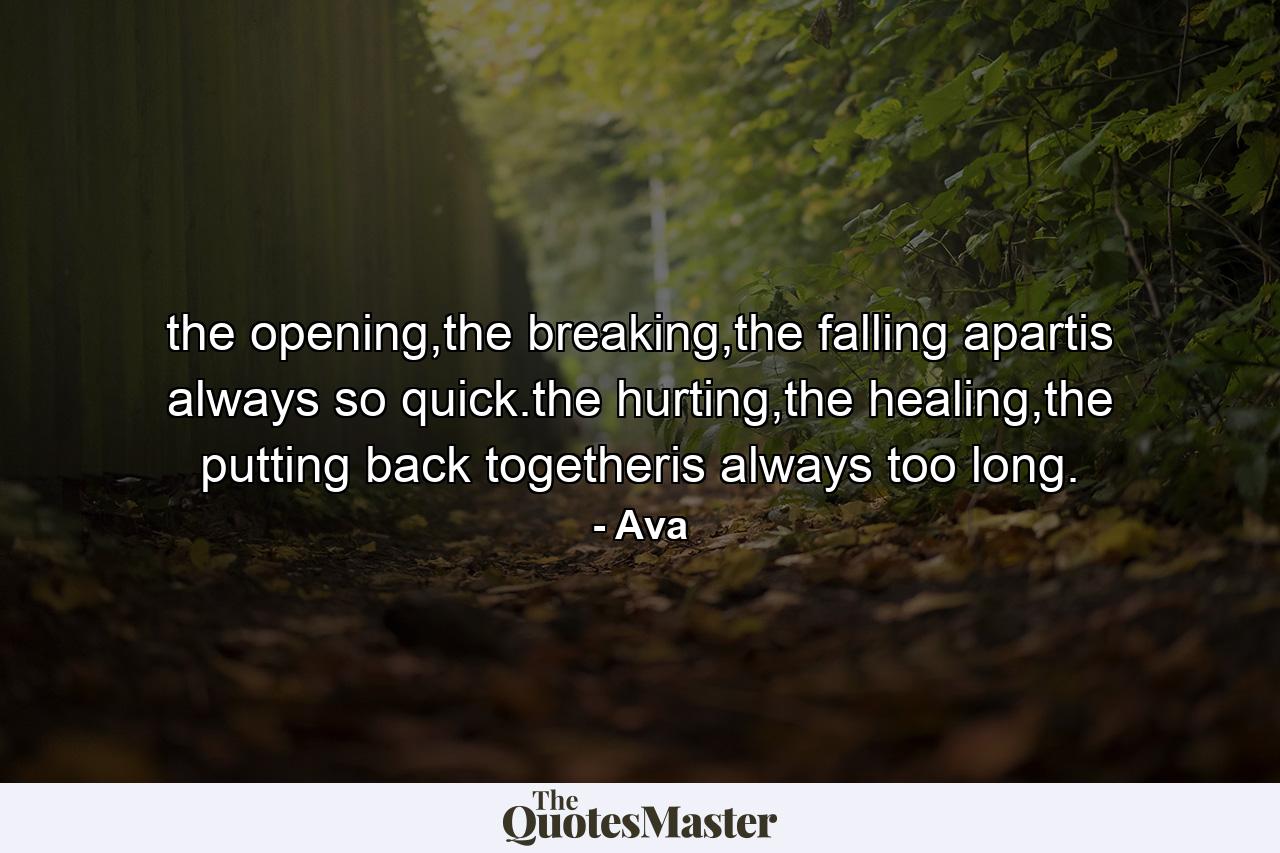 the opening,the breaking,the falling apartis always so quick.the hurting,the healing,the putting back togetheris always too long. - Quote by Ava