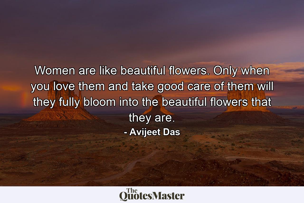 Women are like beautiful flowers. Only when you love them and take good care of them will they fully bloom into the beautiful flowers that they are. - Quote by Avijeet Das