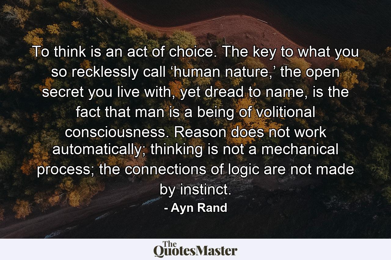 To think is an act of choice. The key to what you so recklessly call ‘human nature,’ the open secret you live with, yet dread to name, is the fact that man is a being of volitional consciousness. Reason does not work automatically; thinking is not a mechanical process; the connections of logic are not made by instinct. - Quote by Ayn Rand