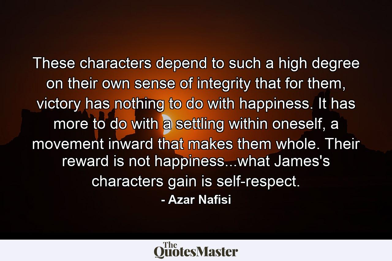 These characters depend to such a high degree on their own sense of integrity that for them, victory has nothing to do with happiness. It has more to do with a settling within oneself, a movement inward that makes them whole. Their reward is not happiness...what James's characters gain is self-respect. - Quote by Azar Nafisi