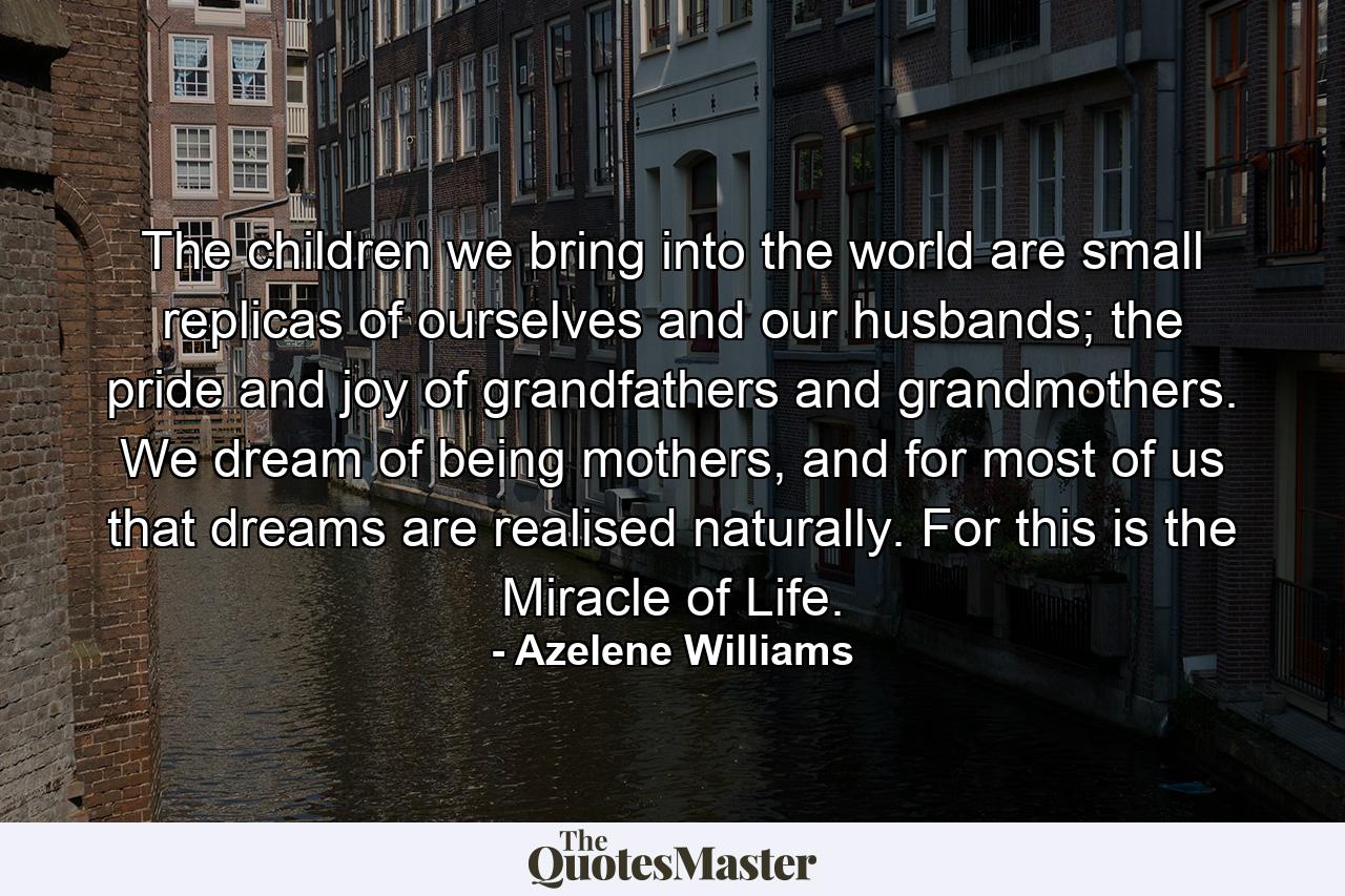 The children we bring into the world are small replicas of ourselves and our husbands; the pride and joy of grandfathers and grandmothers. We dream of being mothers, and for most of us that dreams are realised naturally. For this is the Miracle of Life. - Quote by Azelene Williams