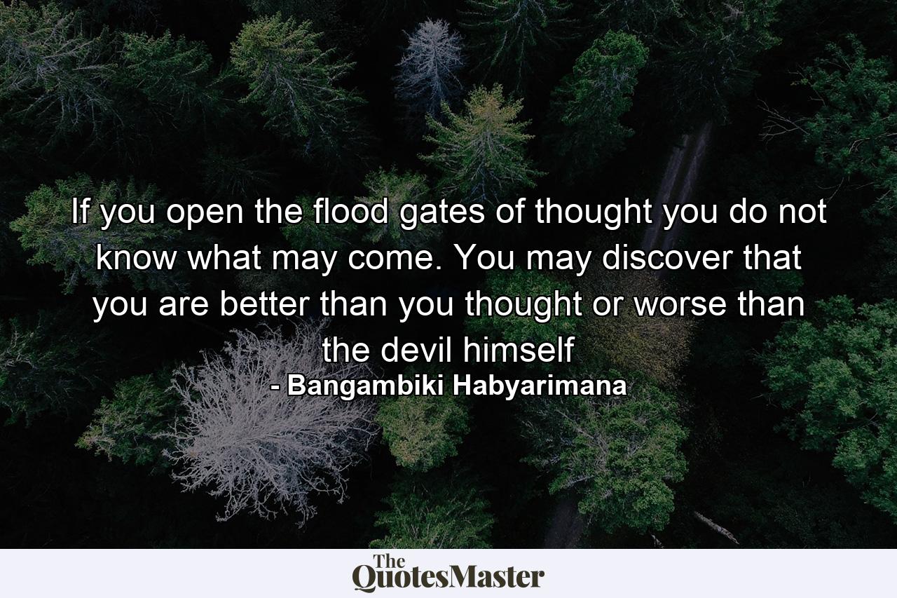 If you open the flood gates of thought you do not know what may come. You may discover that you are better than you thought or worse than the devil himself - Quote by Bangambiki Habyarimana