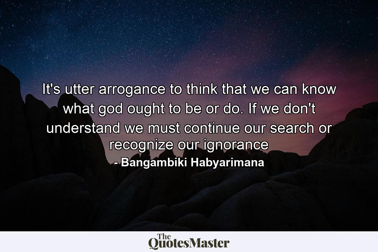 It's utter arrogance to think that we can know what god ought to be or do. If we don't understand we must continue our search or recognize our ignorance - Quote by Bangambiki Habyarimana