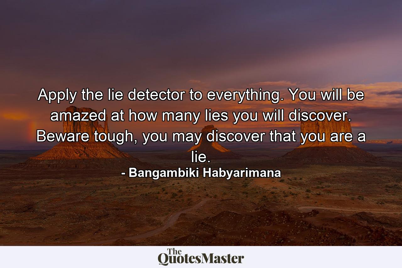 Apply the lie detector to everything. You will be amazed at how many lies you will discover. Beware tough, you may discover that you are a lie. - Quote by Bangambiki Habyarimana