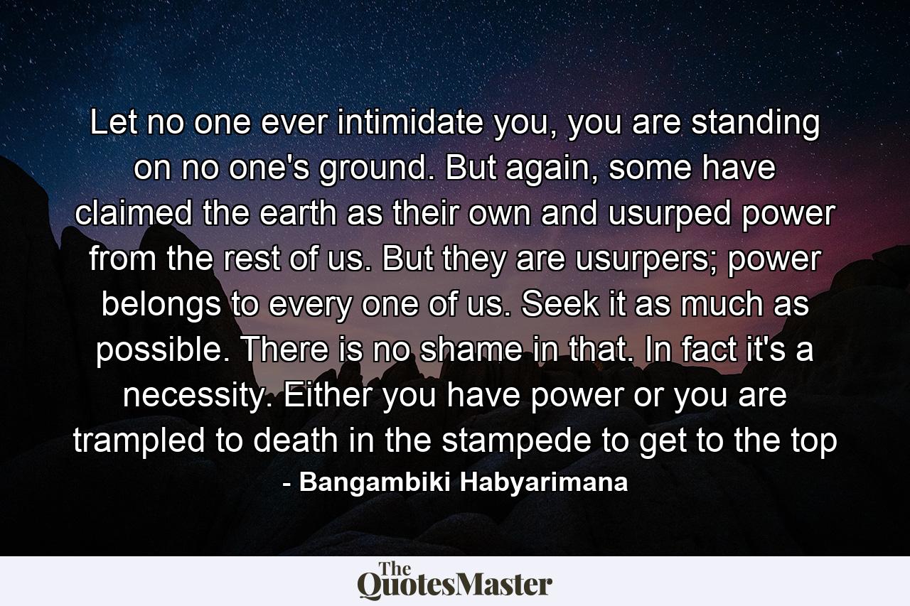 Let no one ever intimidate you, you are standing on no one's ground. But again, some have claimed the earth as their own and usurped power from the rest of us. But they are usurpers; power belongs to every one of us. Seek it as much as possible. There is no shame in that. In fact it's a necessity. Either you have power or you are trampled to death in the stampede to get to the top - Quote by Bangambiki Habyarimana