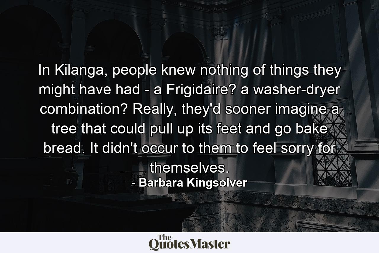 In Kilanga, people knew nothing of things they might have had - a Frigidaire? a washer-dryer combination? Really, they'd sooner imagine a tree that could pull up its feet and go bake bread. It didn't occur to them to feel sorry for themselves. - Quote by Barbara Kingsolver