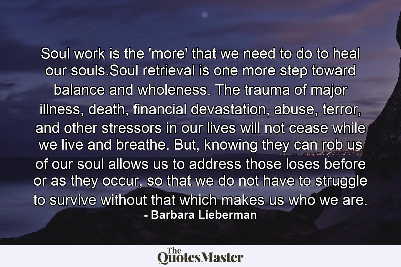 Soul work is the 'more' that we need to do to heal our souls.Soul retrieval is one more step toward balance and wholeness. The trauma of major illness, death, financial devastation, abuse, terror, and other stressors in our lives will not cease while we live and breathe. But, knowing they can rob us of our soul allows us to address those loses before or as they occur, so that we do not have to struggle to survive without that which makes us who we are. - Quote by Barbara Lieberman