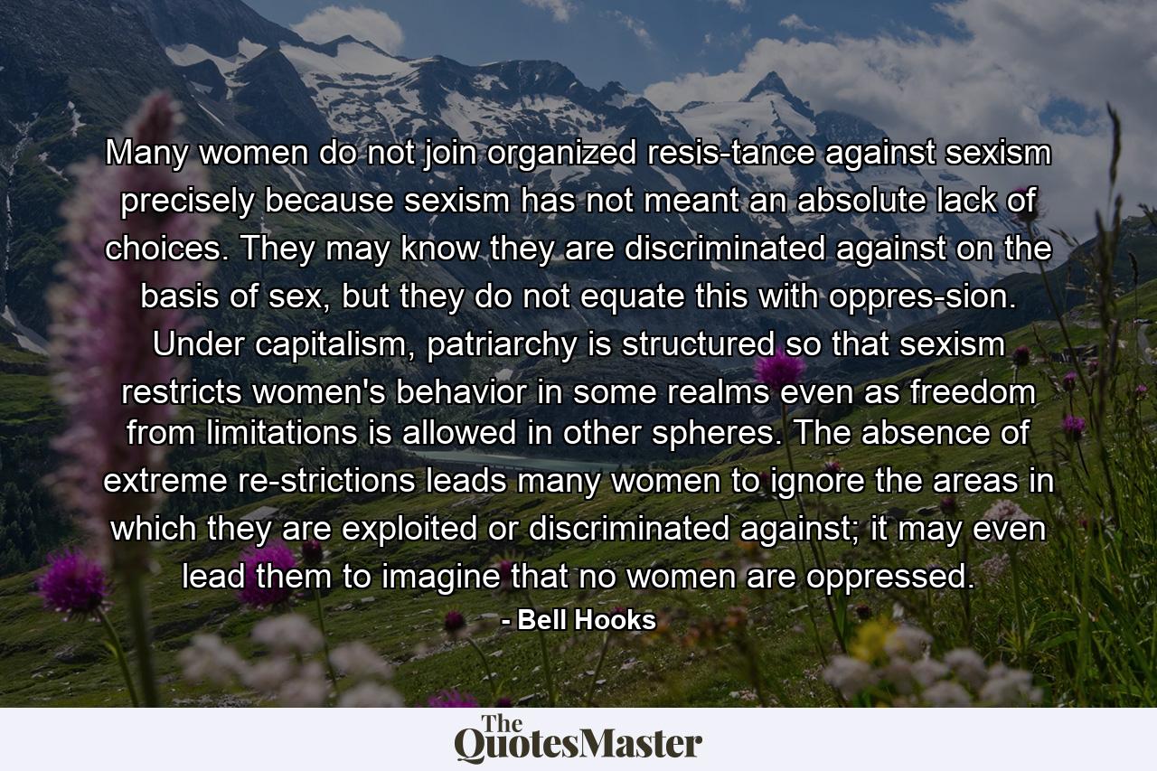 Many women do not join organized resis­tance against sexism precisely because sexism has not meant an absolute lack of choices. They may know they are discriminated against on the basis of sex, but they do not equate this with oppres­sion. Under capitalism, patriarchy is structured so that sexism restricts women's behavior in some realms even as freedom from limitations is allowed in other spheres. The absence of extreme re­strictions leads many women to ignore the areas in which they are exploited or discriminated against; it may even lead them to imagine that no women are oppressed. - Quote by Bell Hooks