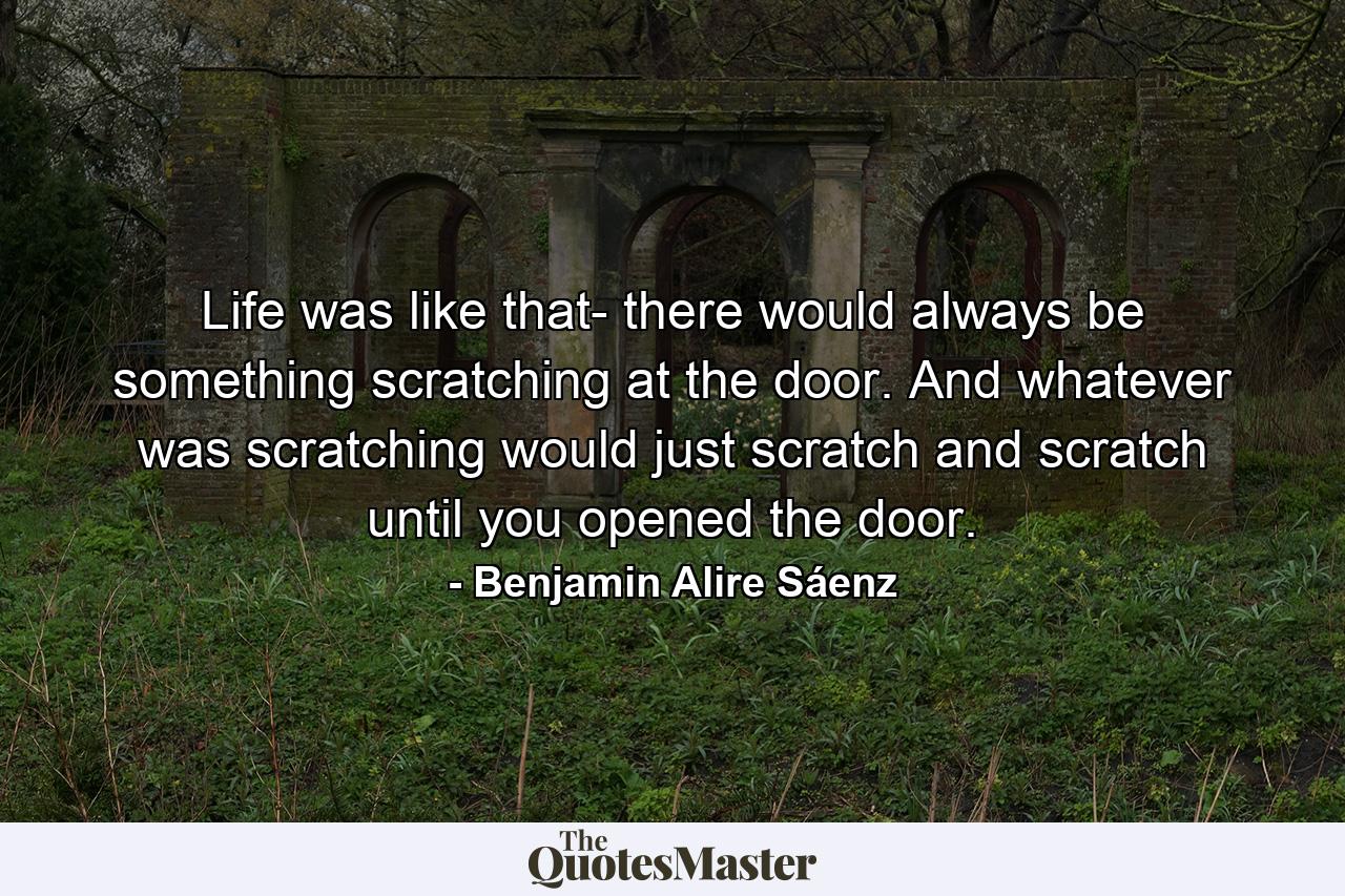 Life was like that- there would always be something scratching at the door. And whatever was scratching would just scratch and scratch until you opened the door. - Quote by Benjamin Alire Sáenz