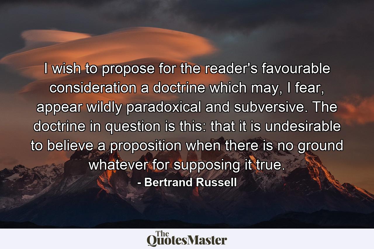 I wish to propose for the reader's favourable consideration a doctrine which may, I fear, appear wildly paradoxical and subversive. The doctrine in question is this: that it is undesirable to believe a proposition when there is no ground whatever for supposing it true. - Quote by Bertrand Russell