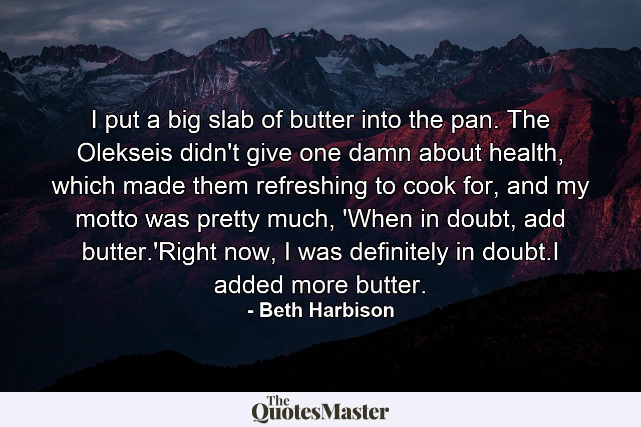 I put a big slab of butter into the pan. The Olekseis didn't give one damn about health, which made them refreshing to cook for, and my motto was pretty much, 'When in doubt, add butter.'Right now, I was definitely in doubt.I added more butter. - Quote by Beth Harbison