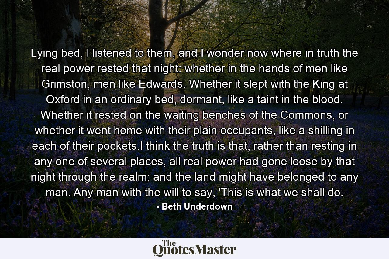 Lying bed, I listened to them, and I wonder now where in truth the real power rested that night: whether in the hands of men like Grimston, men like Edwards. Whether it slept with the King at Oxford in an ordinary bed, dormant, like a taint in the blood. Whether it rested on the waiting benches of the Commons, or whether it went home with their plain occupants, like a shilling in each of their pockets.I think the truth is that, rather than resting in any one of several places, all real power had gone loose by that night through the realm; and the land might have belonged to any man. Any man with the will to say, 'This is what we shall do. - Quote by Beth Underdown