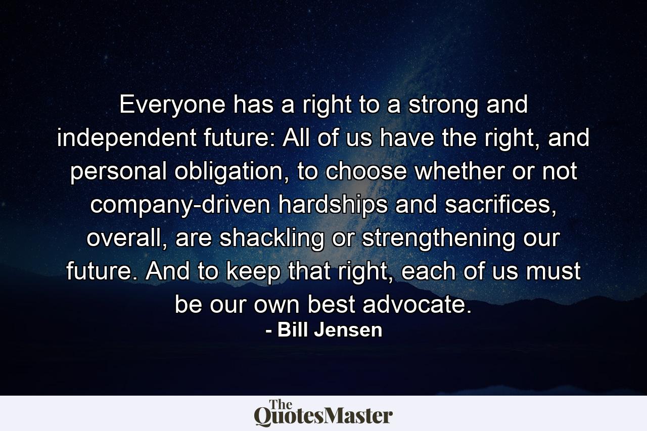 Everyone has a right to a strong and independent future: All of us have the right, and personal obligation, to choose whether or not company-driven hardships and sacrifices, overall, are shackling or strengthening our future. And to keep that right, each of us must be our own best advocate. - Quote by Bill Jensen