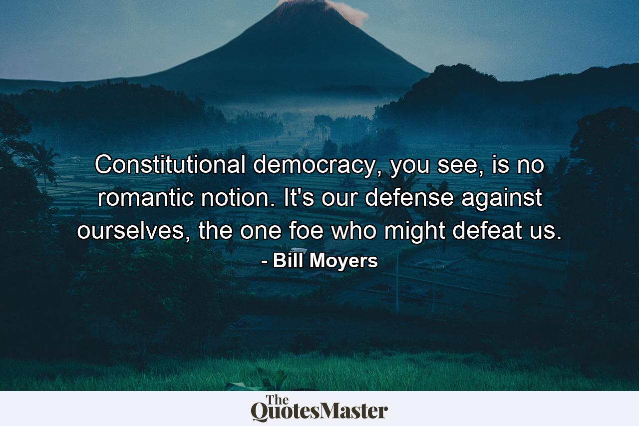 Constitutional democracy, you see, is no romantic notion. It's our defense against ourselves, the one foe who might defeat us. - Quote by Bill Moyers