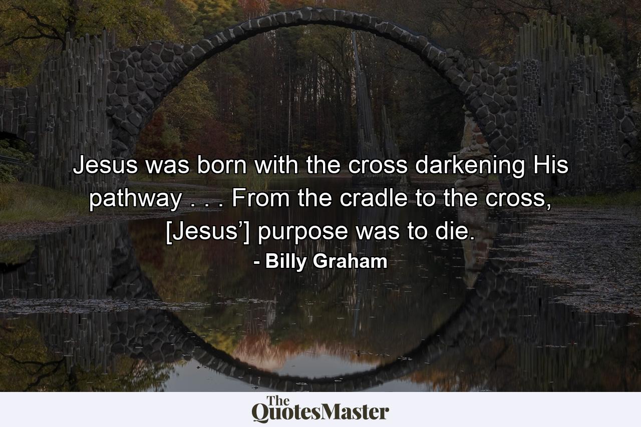 Jesus was born with the cross darkening His pathway . . . From the cradle to the cross, [Jesus’] purpose was to die. - Quote by Billy Graham