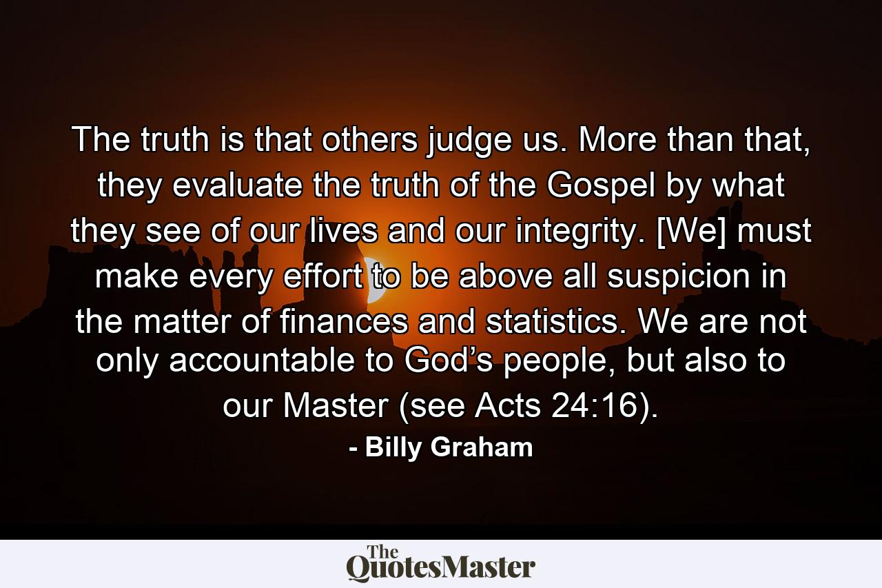 The truth is that others judge us. More than that, they evaluate the truth of the Gospel by what they see of our lives and our integrity. [We] must make every effort to be above all suspicion in the matter of finances and statistics. We are not only accountable to God’s people, but also to our Master (see Acts 24:16). - Quote by Billy Graham