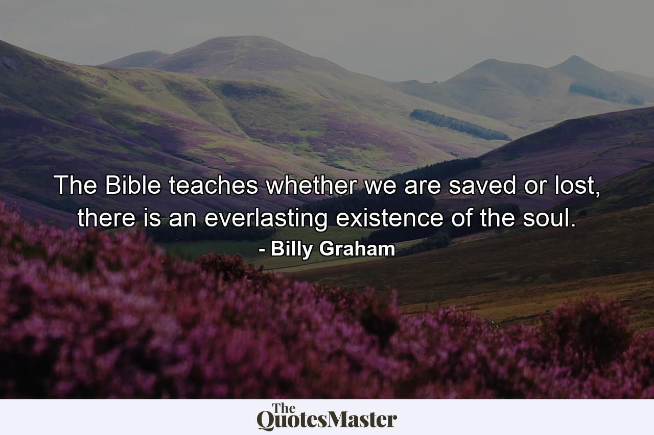 The Bible teaches whether we are saved or lost, there is an everlasting existence of the soul. - Quote by Billy Graham