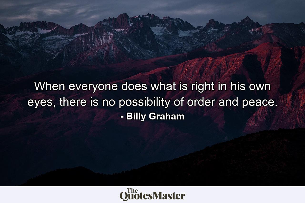 When everyone does what is right in his own eyes, there is no possibility of order and peace. - Quote by Billy Graham