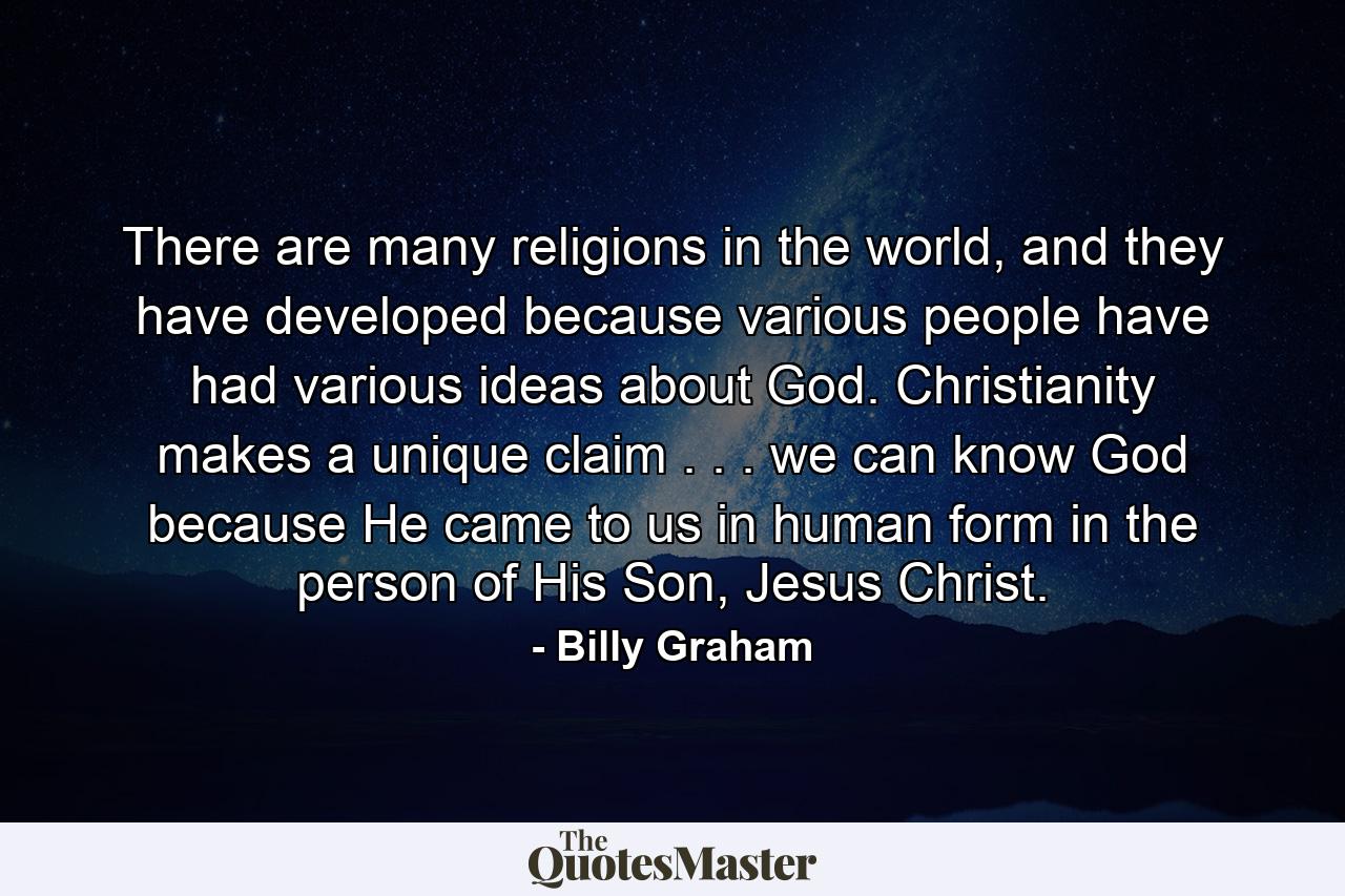 There are many religions in the world, and they have developed because various people have had various ideas about God. Christianity makes a unique claim . . . we can know God because He came to us in human form in the person of His Son, Jesus Christ. - Quote by Billy Graham