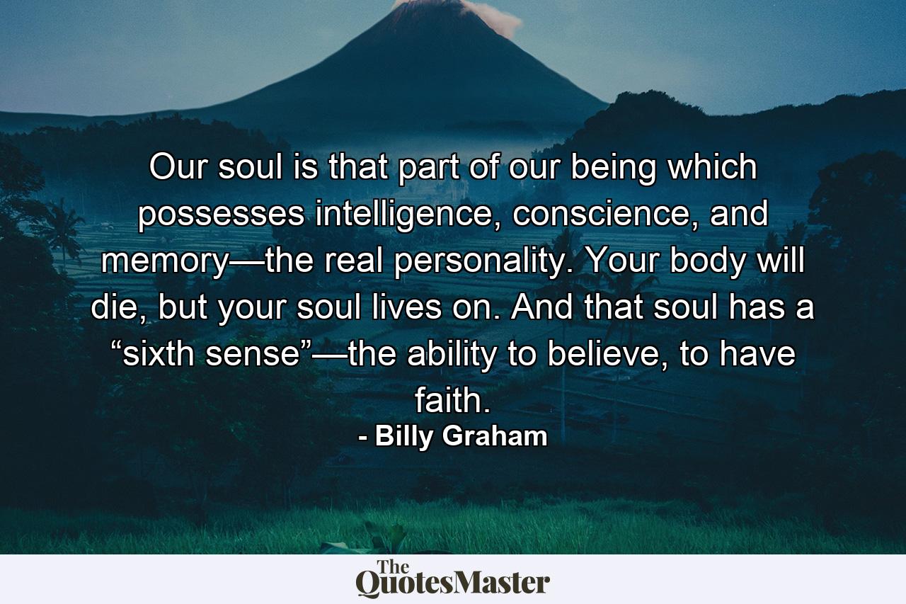 Our soul is that part of our being which possesses intelligence, conscience, and memory—the real personality. Your body will die, but your soul lives on. And that soul has a “sixth sense”—the ability to believe, to have faith. - Quote by Billy Graham