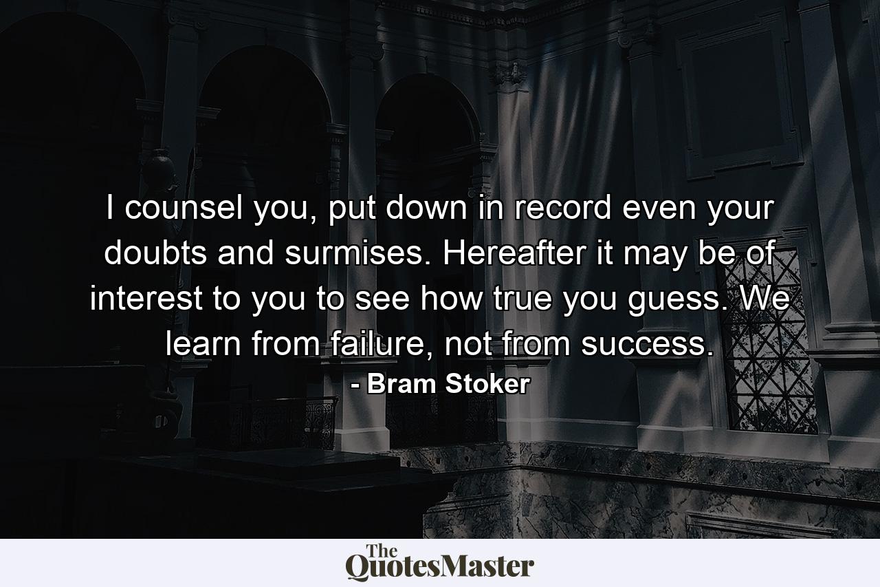 I counsel you, put down in record even your doubts and surmises. Hereafter it may be of interest to you to see how true you guess. We learn from failure, not from success. - Quote by Bram Stoker