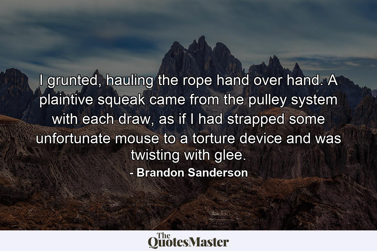 I grunted, hauling the rope hand over hand. A plaintive squeak came from the pulley system with each draw, as if I had strapped some unfortunate mouse to a torture device and was twisting with glee. - Quote by Brandon Sanderson