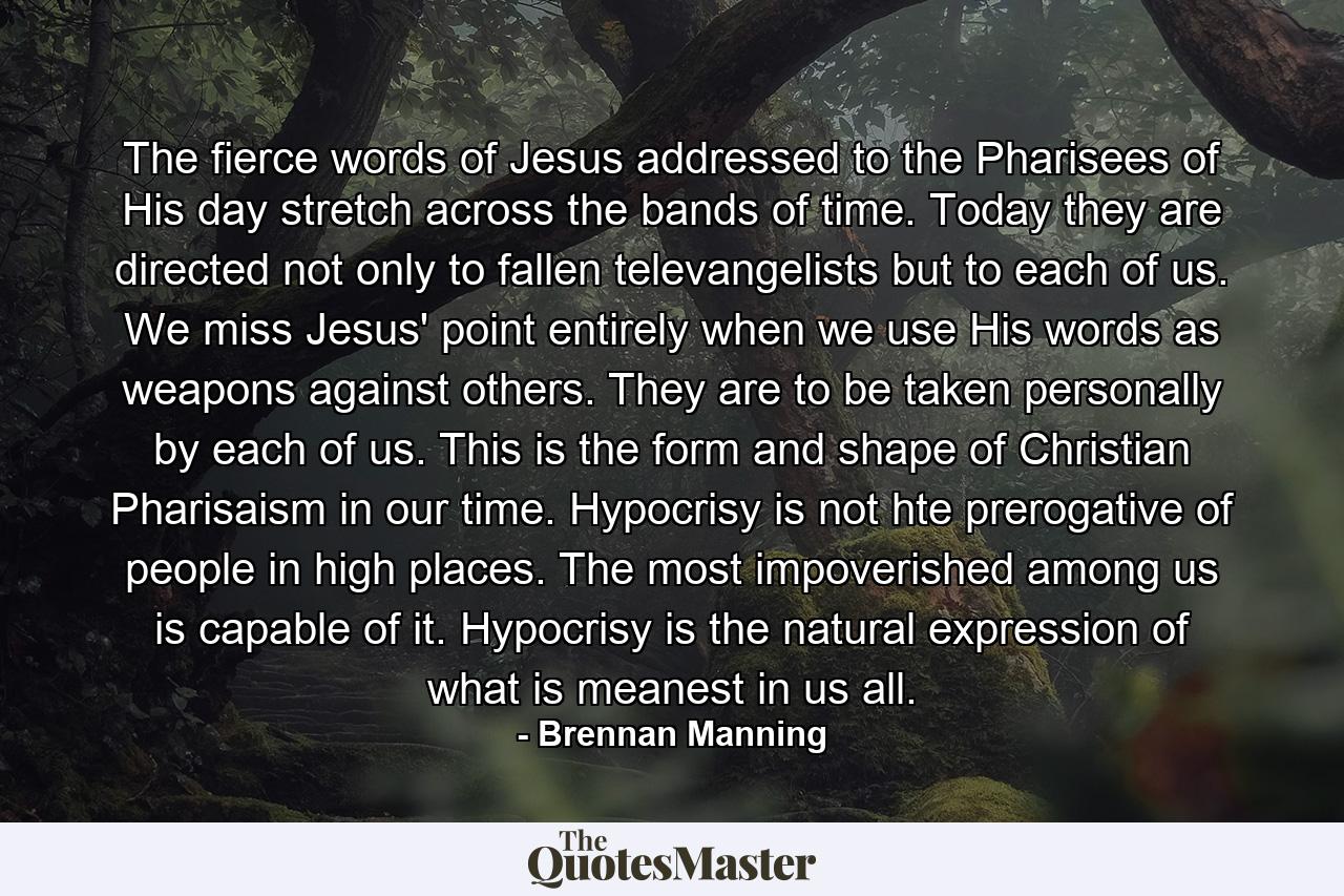 The fierce words of Jesus addressed to the Pharisees of His day stretch across the bands of time. Today they are directed not only to fallen televangelists but to each of us. We miss Jesus' point entirely when we use His words as weapons against others. They are to be taken personally by each of us. This is the form and shape of Christian Pharisaism in our time. Hypocrisy is not hte prerogative of people in high places. The most impoverished among us is capable of it. Hypocrisy is the natural expression of what is meanest in us all. - Quote by Brennan Manning