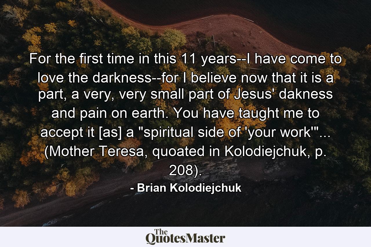 For the first time in this 11 years--I have come to love the darkness--for I believe now that it is a part, a very, very small part of Jesus' dakness and pain on earth. You have taught me to accept it [as] a 