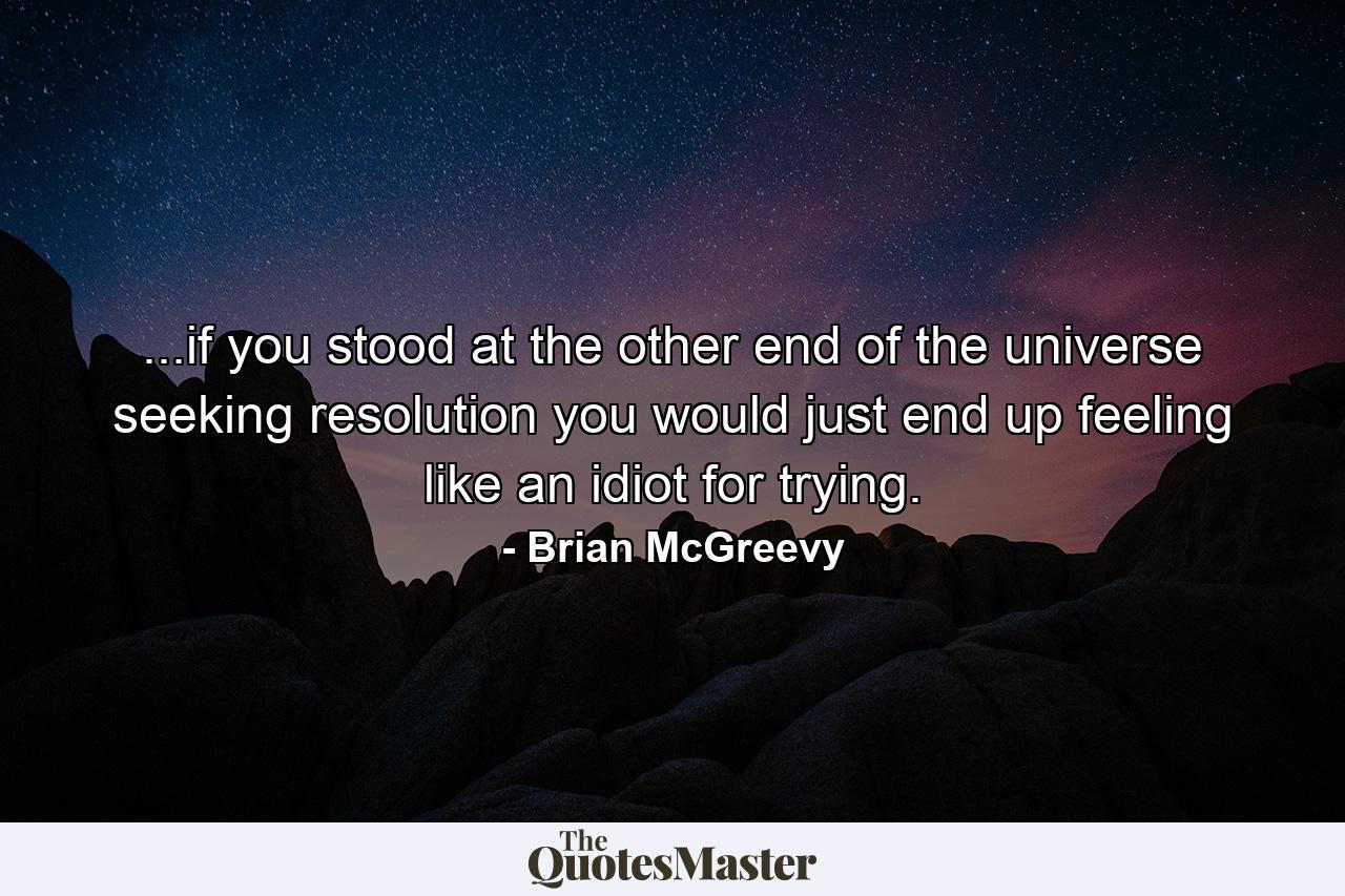 ...if you stood at the other end of the universe seeking resolution you would just end up feeling like an idiot for trying. - Quote by Brian McGreevy