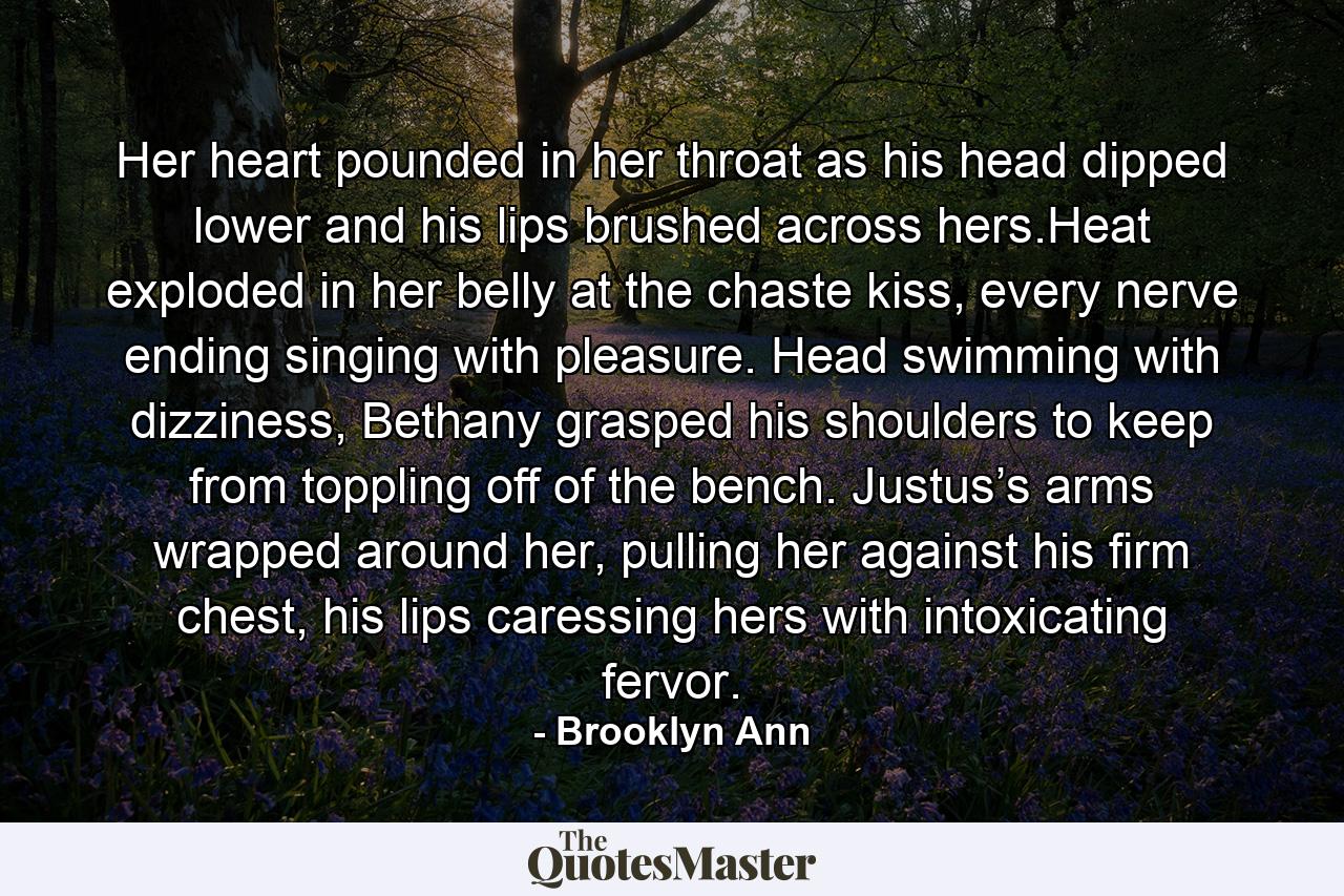 Her heart pounded in her throat as his head dipped lower and his lips brushed across hers.Heat exploded in her belly at the chaste kiss, every nerve ending singing with pleasure. Head swimming with dizziness, Bethany grasped his shoulders to keep from toppling off of the bench. Justus’s arms wrapped around her, pulling her against his firm chest, his lips caressing hers with intoxicating fervor. - Quote by Brooklyn Ann