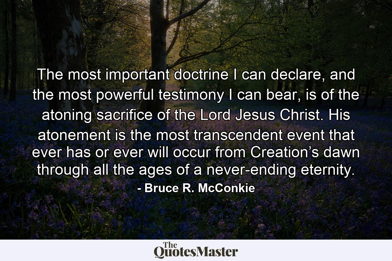 The most important doctrine I can declare, and the most powerful testimony I can bear, is of the atoning sacrifice of the Lord Jesus Christ. His atonement is the most transcendent event that ever has or ever will occur from Creation’s dawn through all the ages of a never-ending eternity. - Quote by Bruce R. McConkie