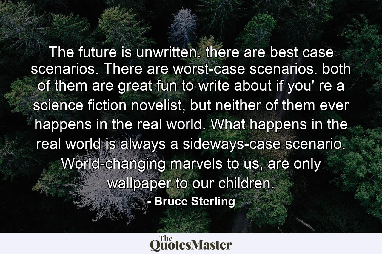 The future is unwritten. there are best case scenarios. There are worst-case scenarios. both of them are great fun to write about if you' re a science fiction novelist, but neither of them ever happens in the real world. What happens in the real world is always a sideways-case scenario. World-changing marvels to us, are only wallpaper to our children. - Quote by Bruce Sterling