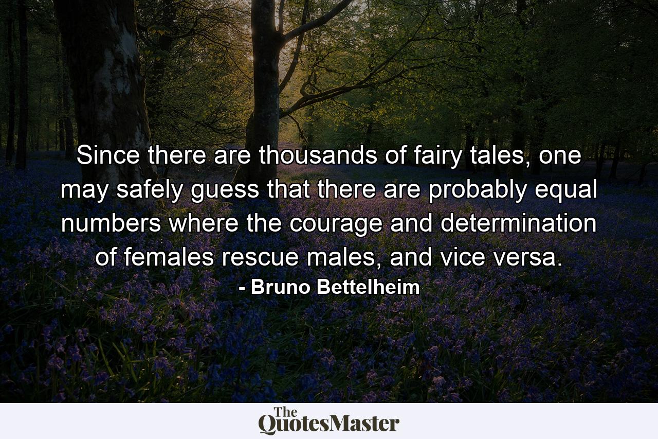 Since there are thousands of fairy tales, one may safely guess that there are probably equal numbers where the courage and determination of females rescue males, and vice versa. - Quote by Bruno Bettelheim